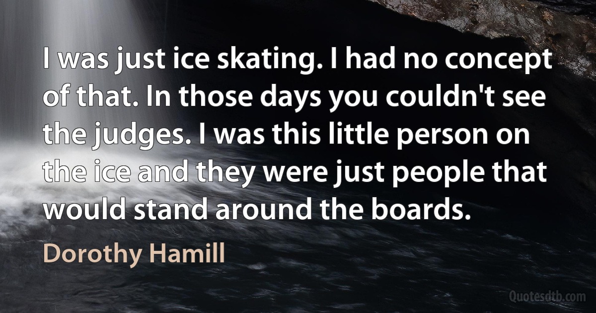 I was just ice skating. I had no concept of that. In those days you couldn't see the judges. I was this little person on the ice and they were just people that would stand around the boards. (Dorothy Hamill)