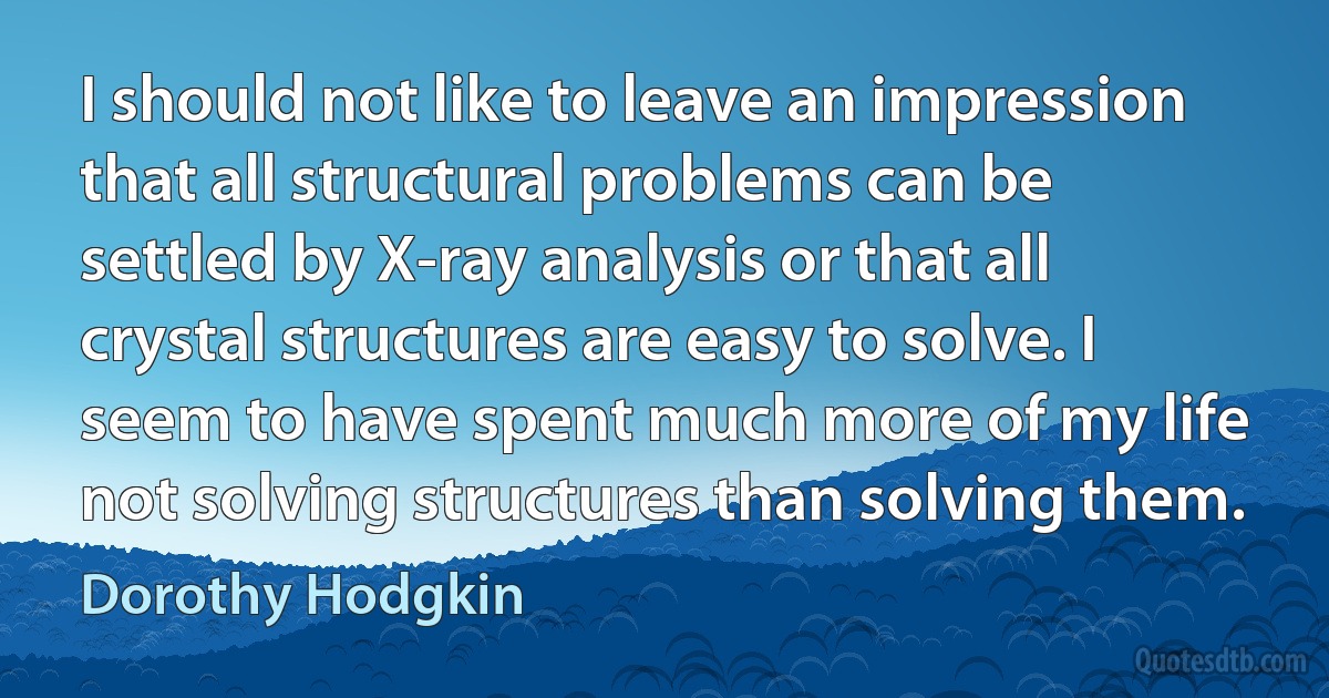 I should not like to leave an impression that all structural problems can be settled by X-ray analysis or that all crystal structures are easy to solve. I seem to have spent much more of my life not solving structures than solving them. (Dorothy Hodgkin)