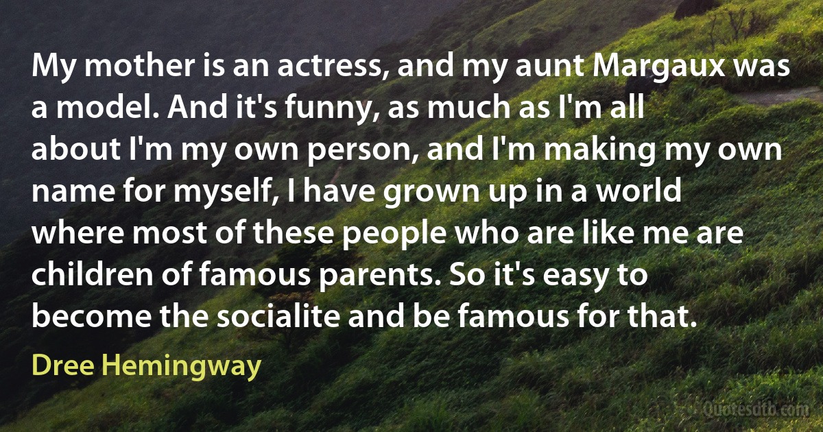 My mother is an actress, and my aunt Margaux was a model. And it's funny, as much as I'm all about I'm my own person, and I'm making my own name for myself, I have grown up in a world where most of these people who are like me are children of famous parents. So it's easy to become the socialite and be famous for that. (Dree Hemingway)