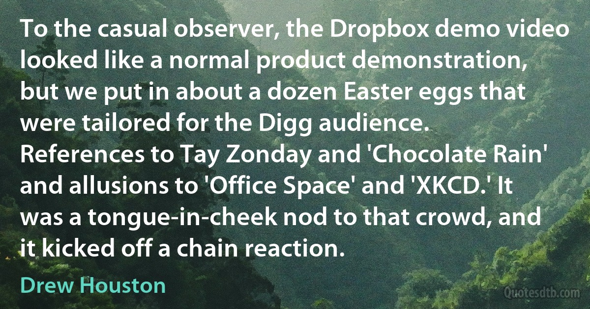 To the casual observer, the Dropbox demo video looked like a normal product demonstration, but we put in about a dozen Easter eggs that were tailored for the Digg audience. References to Tay Zonday and 'Chocolate Rain' and allusions to 'Office Space' and 'XKCD.' It was a tongue-in-cheek nod to that crowd, and it kicked off a chain reaction. (Drew Houston)