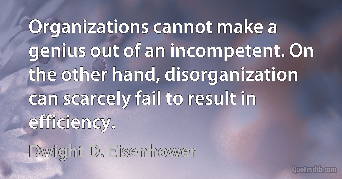 Organizations cannot make a genius out of an incompetent. On the other hand, disorganization can scarcely fail to result in efficiency. (Dwight D. Eisenhower)