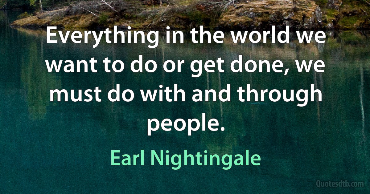 Everything in the world we want to do or get done, we must do with and through people. (Earl Nightingale)