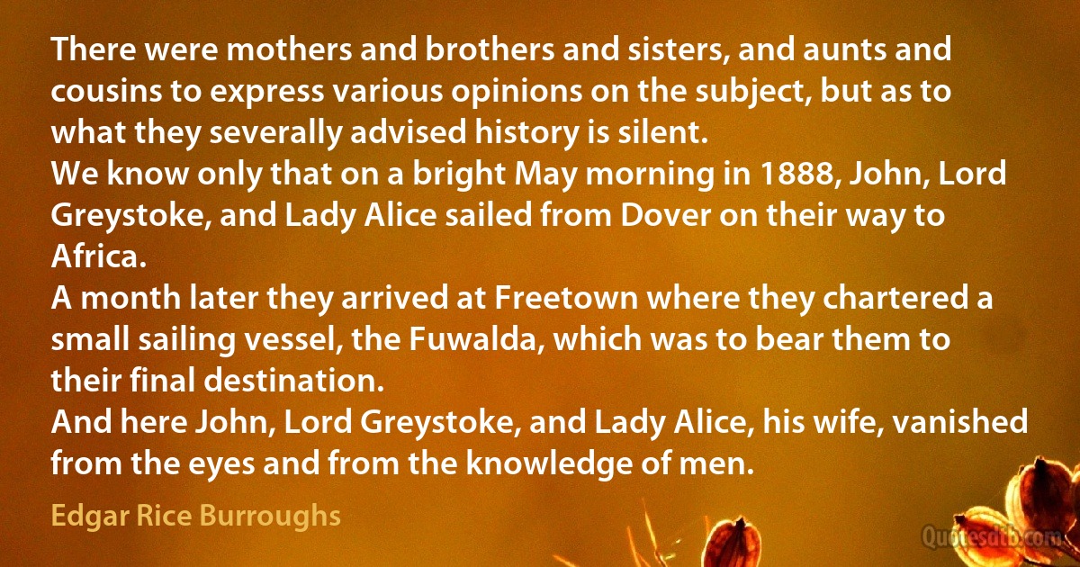 There were mothers and brothers and sisters, and aunts and cousins to express various opinions on the subject, but as to what they severally advised history is silent.
We know only that on a bright May morning in 1888, John, Lord Greystoke, and Lady Alice sailed from Dover on their way to Africa.
A month later they arrived at Freetown where they chartered a small sailing vessel, the Fuwalda, which was to bear them to their final destination.
And here John, Lord Greystoke, and Lady Alice, his wife, vanished from the eyes and from the knowledge of men. (Edgar Rice Burroughs)