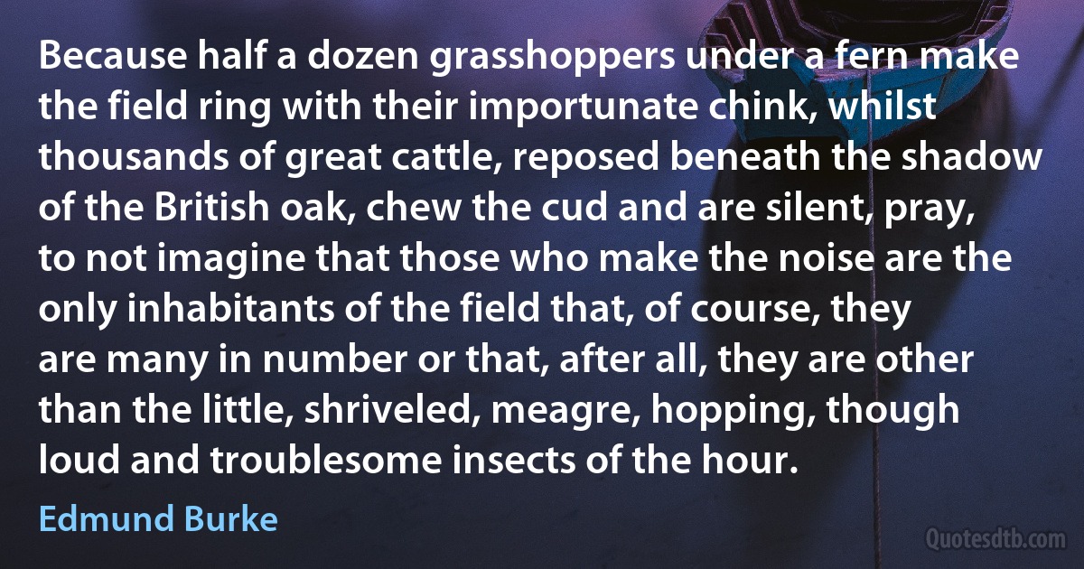 Because half a dozen grasshoppers under a fern make the field ring with their importunate chink, whilst thousands of great cattle, reposed beneath the shadow of the British oak, chew the cud and are silent, pray, to not imagine that those who make the noise are the only inhabitants of the field that, of course, they are many in number or that, after all, they are other than the little, shriveled, meagre, hopping, though loud and troublesome insects of the hour. (Edmund Burke)