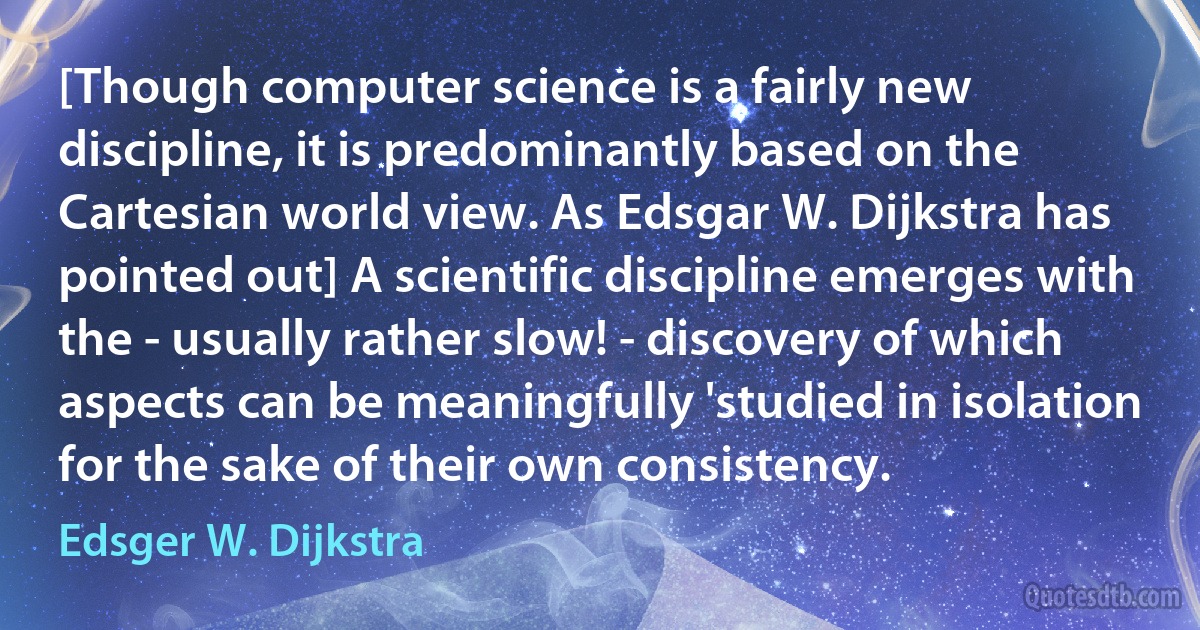 [Though computer science is a fairly new discipline, it is predominantly based on the Cartesian world view. As Edsgar W. Dijkstra has pointed out] A scientific discipline emerges with the - usually rather slow! - discovery of which aspects can be meaningfully 'studied in isolation for the sake of their own consistency. (Edsger W. Dijkstra)