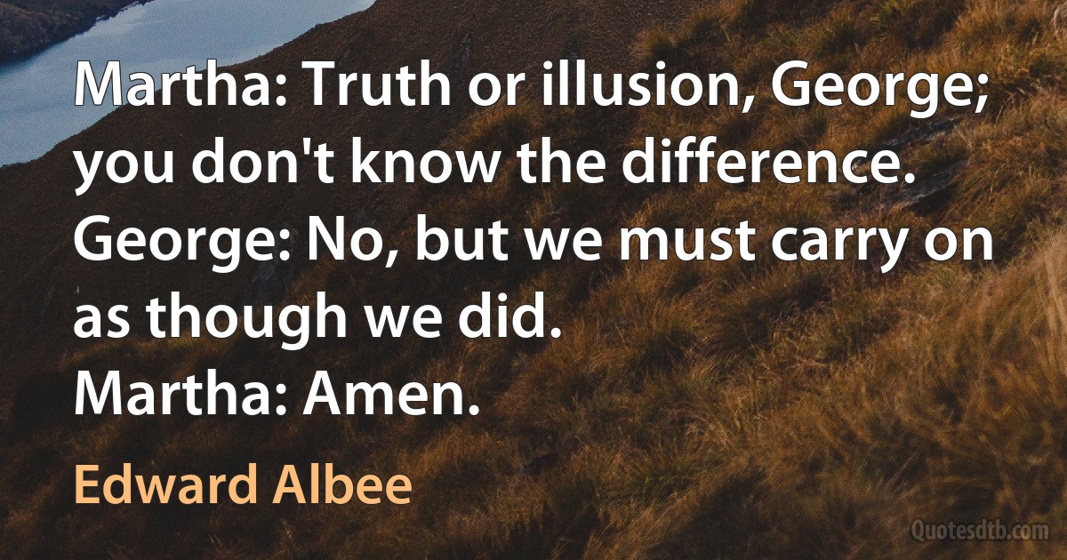 Martha: Truth or illusion, George; you don't know the difference.
George: No, but we must carry on as though we did.
Martha: Amen. (Edward Albee)