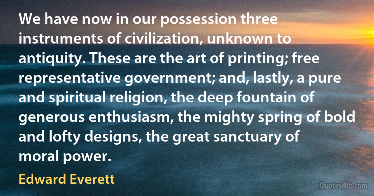 We have now in our possession three instruments of civilization, unknown to antiquity. These are the art of printing; free representative government; and, lastly, a pure and spiritual religion, the deep fountain of generous enthusiasm, the mighty spring of bold and lofty designs, the great sanctuary of moral power. (Edward Everett)