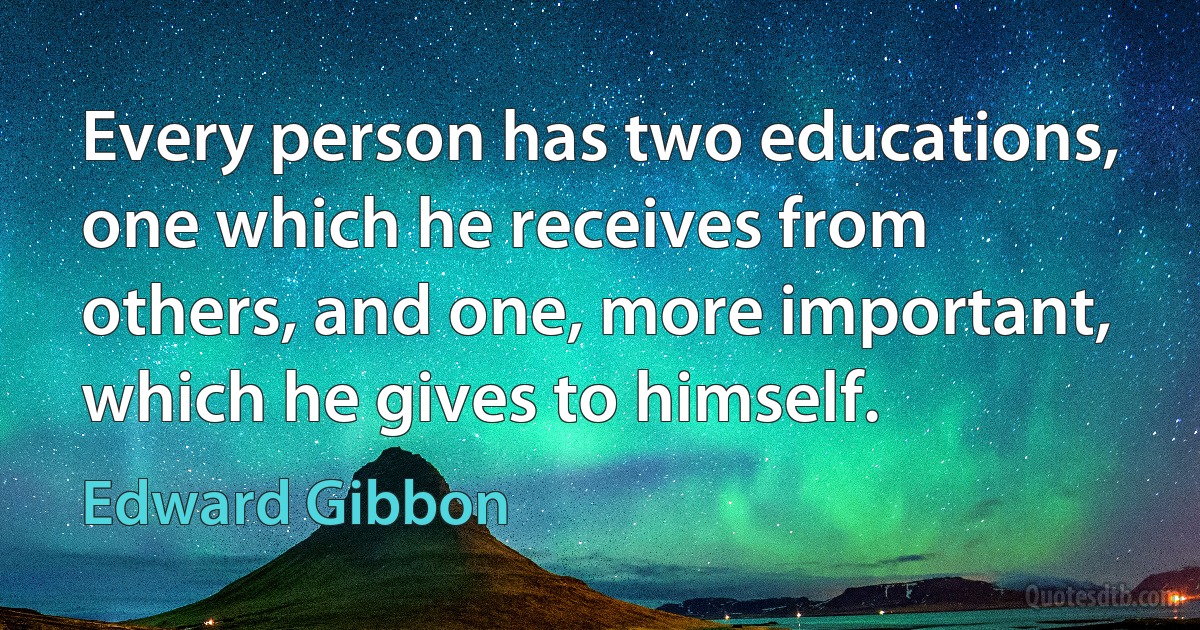 Every person has two educations, one which he receives from others, and one, more important, which he gives to himself. (Edward Gibbon)