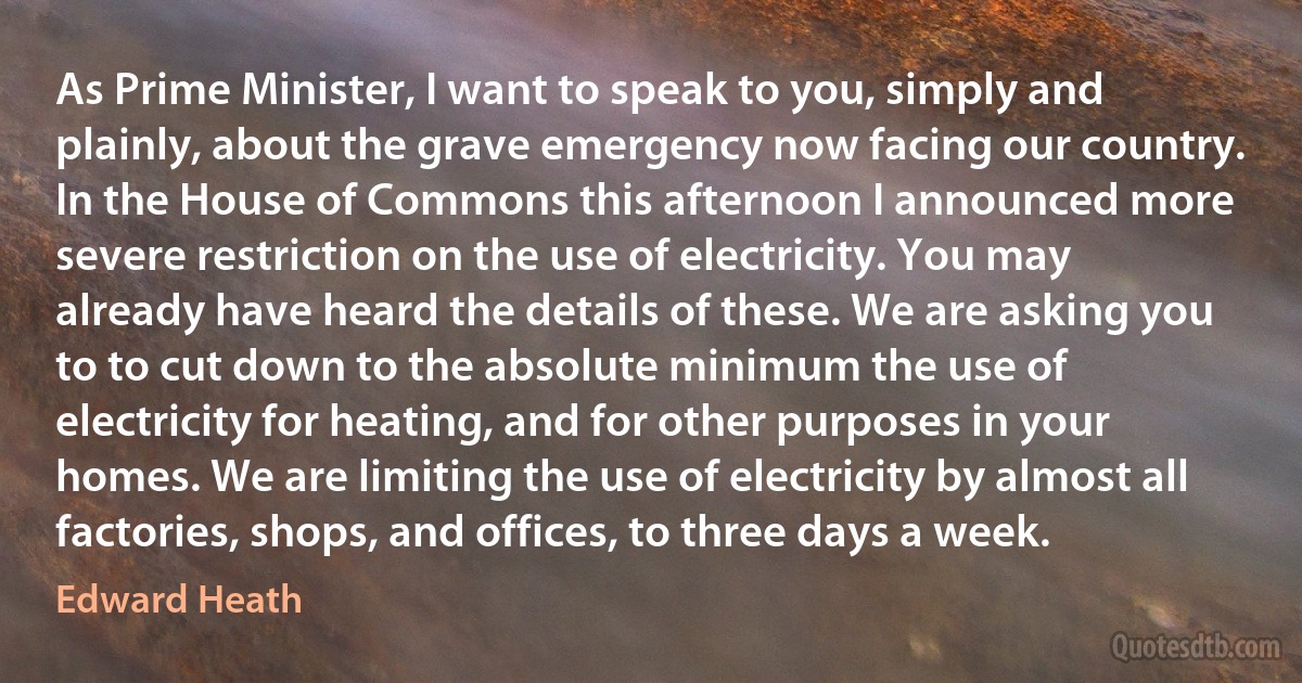 As Prime Minister, I want to speak to you, simply and plainly, about the grave emergency now facing our country. In the House of Commons this afternoon I announced more severe restriction on the use of electricity. You may already have heard the details of these. We are asking you to to cut down to the absolute minimum the use of electricity for heating, and for other purposes in your homes. We are limiting the use of electricity by almost all factories, shops, and offices, to three days a week. (Edward Heath)