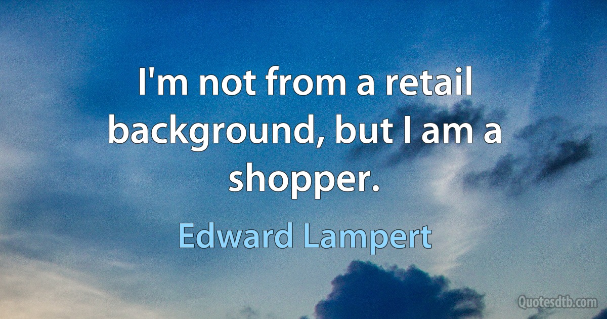 I'm not from a retail background, but I am a shopper. (Edward Lampert)