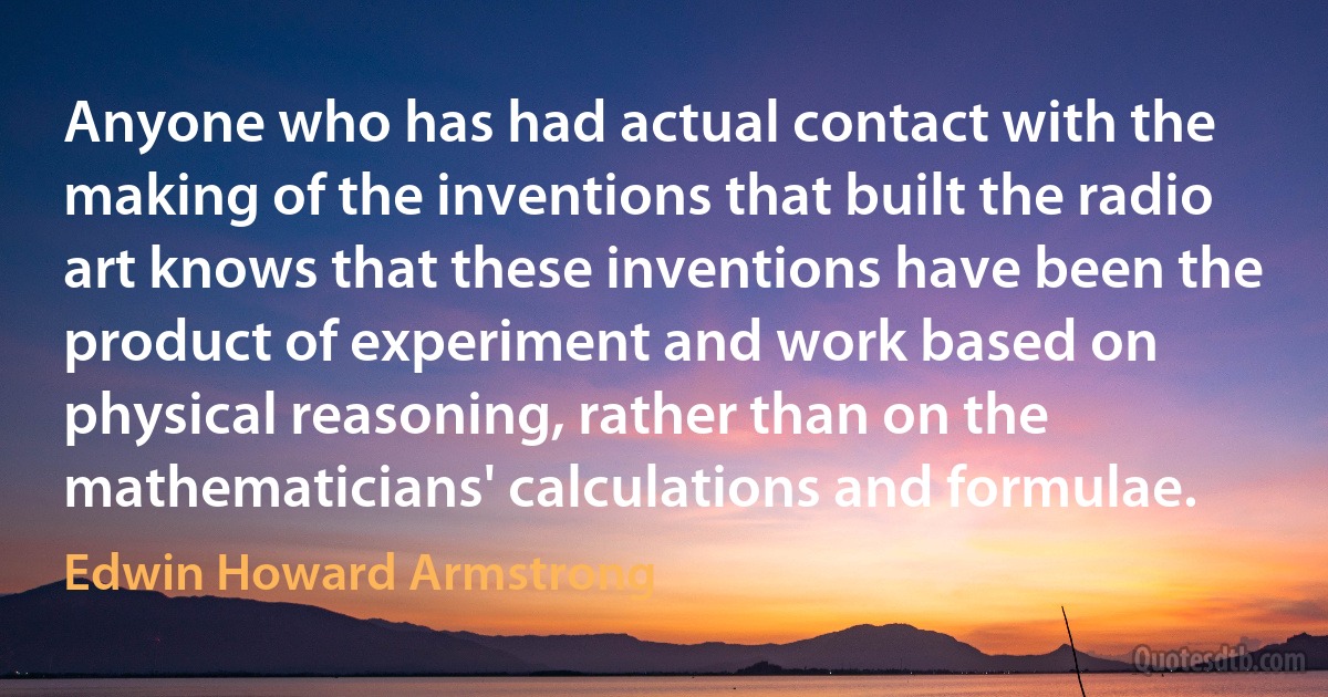 Anyone who has had actual contact with the making of the inventions that built the radio art knows that these inventions have been the product of experiment and work based on physical reasoning, rather than on the mathematicians' calculations and formulae. (Edwin Howard Armstrong)