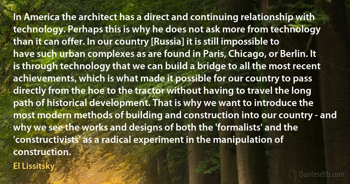 In America the architect has a direct and continuing relationship with technology. Perhaps this is why he does not ask more from technology than it can offer. In our country [Russia] it is still impossible to have such urban complexes as are found in Paris, Chicago, or Berlin. It is through technology that we can build a bridge to all the most recent achievements, which is what made it possible for our country to pass directly from the hoe to the tractor without having to travel the long path of historical development. That is why we want to introduce the most modern methods of building and construction into our country - and why we see the works and designs of both the 'formalists' and the 'constructivists' as a radical experiment in the manipulation of construction. (El Lissitsky)