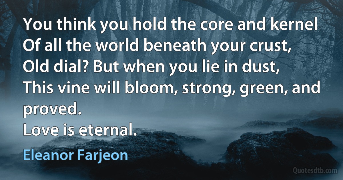 You think you hold the core and kernel
Of all the world beneath your crust,
Old dial? But when you lie in dust,
This vine will bloom, strong, green, and proved.
Love is eternal. (Eleanor Farjeon)