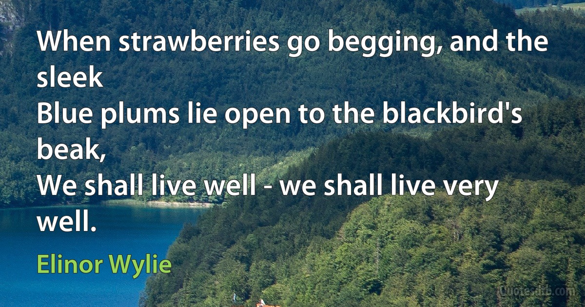 When strawberries go begging, and the sleek
Blue plums lie open to the blackbird's beak,
We shall live well - we shall live very well. (Elinor Wylie)