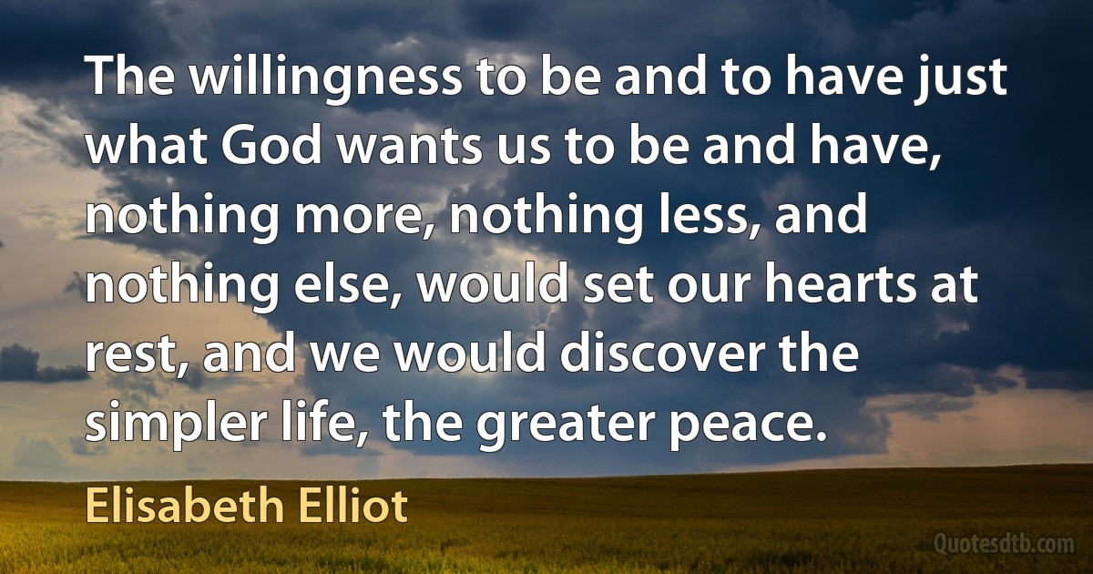 The willingness to be and to have just what God wants us to be and have, nothing more, nothing less, and nothing else, would set our hearts at rest, and we would discover the simpler life, the greater peace. (Elisabeth Elliot)