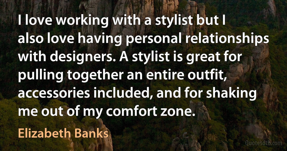 I love working with a stylist but I also love having personal relationships with designers. A stylist is great for pulling together an entire outfit, accessories included, and for shaking me out of my comfort zone. (Elizabeth Banks)