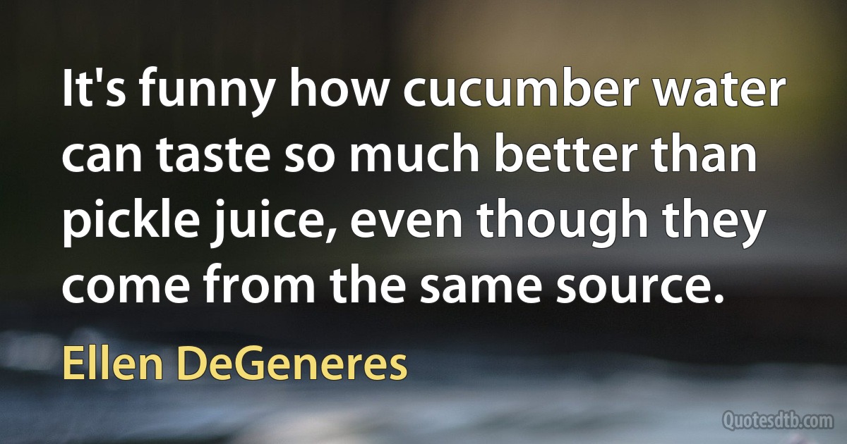 It's funny how cucumber water can taste so much better than pickle juice, even though they come from the same source. (Ellen DeGeneres)