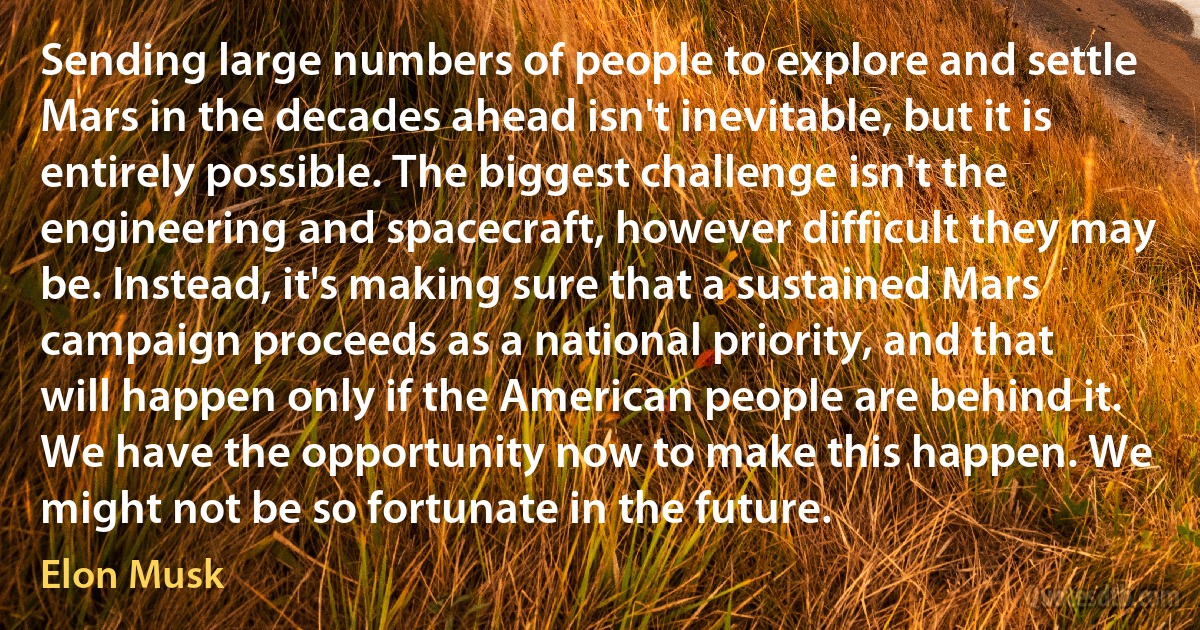 Sending large numbers of people to explore and settle Mars in the decades ahead isn't inevitable, but it is entirely possible. The biggest challenge isn't the engineering and spacecraft, however difficult they may be. Instead, it's making sure that a sustained Mars campaign proceeds as a national priority, and that will happen only if the American people are behind it. We have the opportunity now to make this happen. We might not be so fortunate in the future. (Elon Musk)