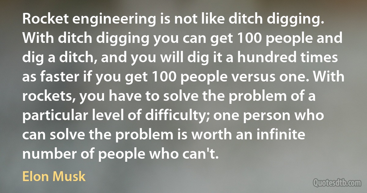 Rocket engineering is not like ditch digging. With ditch digging you can get 100 people and dig a ditch, and you will dig it a hundred times as faster if you get 100 people versus one. With rockets, you have to solve the problem of a particular level of difficulty; one person who can solve the problem is worth an infinite number of people who can't. (Elon Musk)