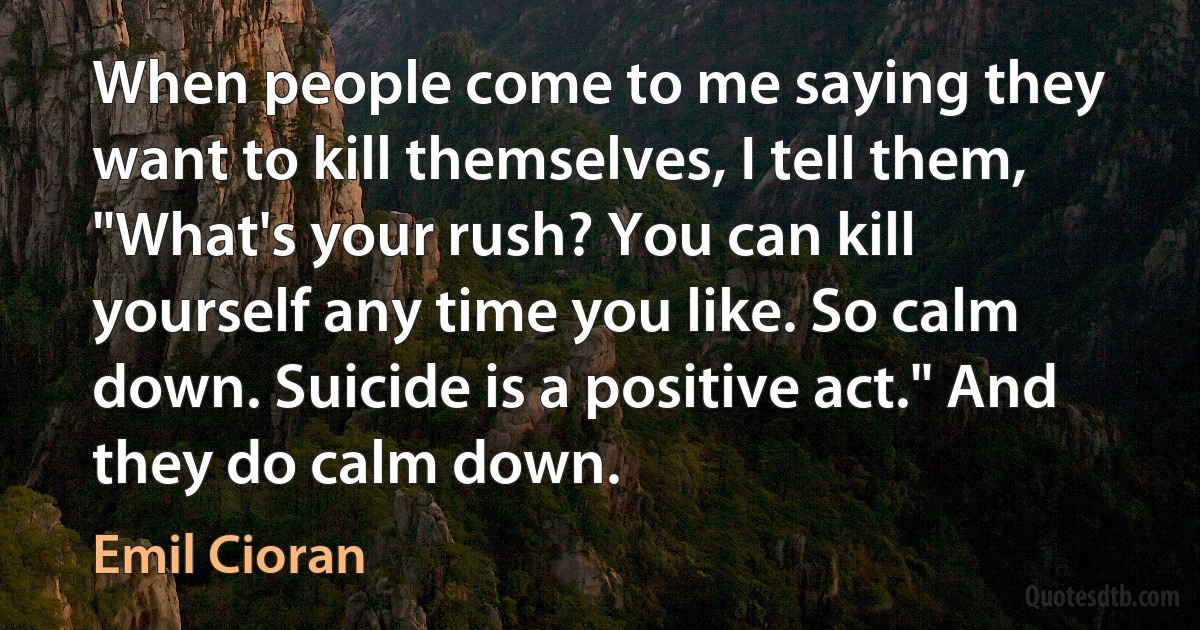 When people come to me saying they want to kill themselves, I tell them, "What's your rush? You can kill yourself any time you like. So calm down. Suicide is a positive act." And they do calm down. (Emil Cioran)