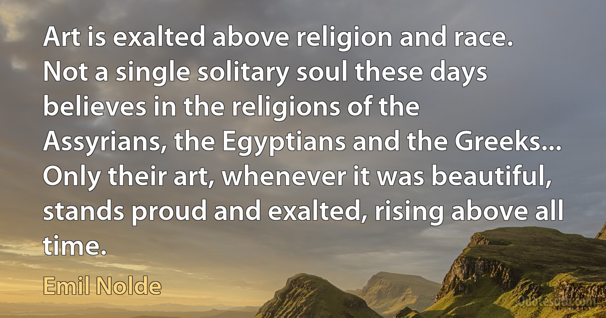 Art is exalted above religion and race. Not a single solitary soul these days believes in the religions of the Assyrians, the Egyptians and the Greeks... Only their art, whenever it was beautiful, stands proud and exalted, rising above all time. (Emil Nolde)