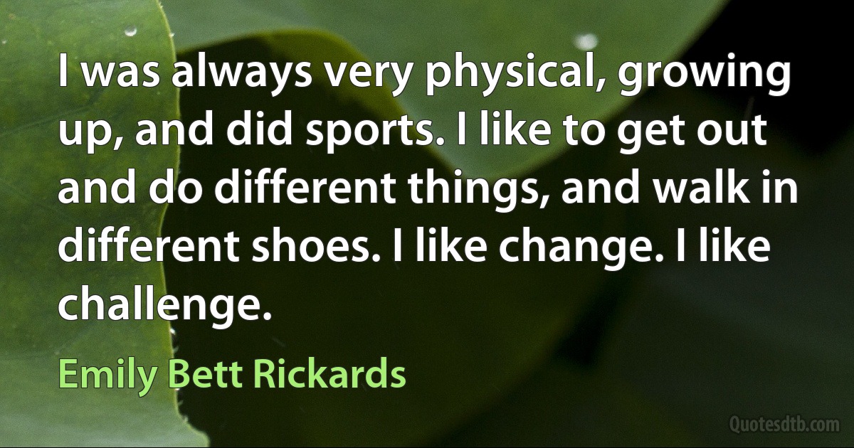 I was always very physical, growing up, and did sports. I like to get out and do different things, and walk in different shoes. I like change. I like challenge. (Emily Bett Rickards)