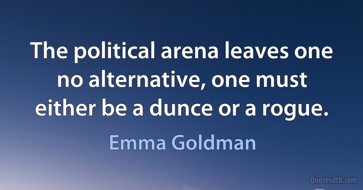 The political arena leaves one no alternative, one must either be a dunce or a rogue. (Emma Goldman)