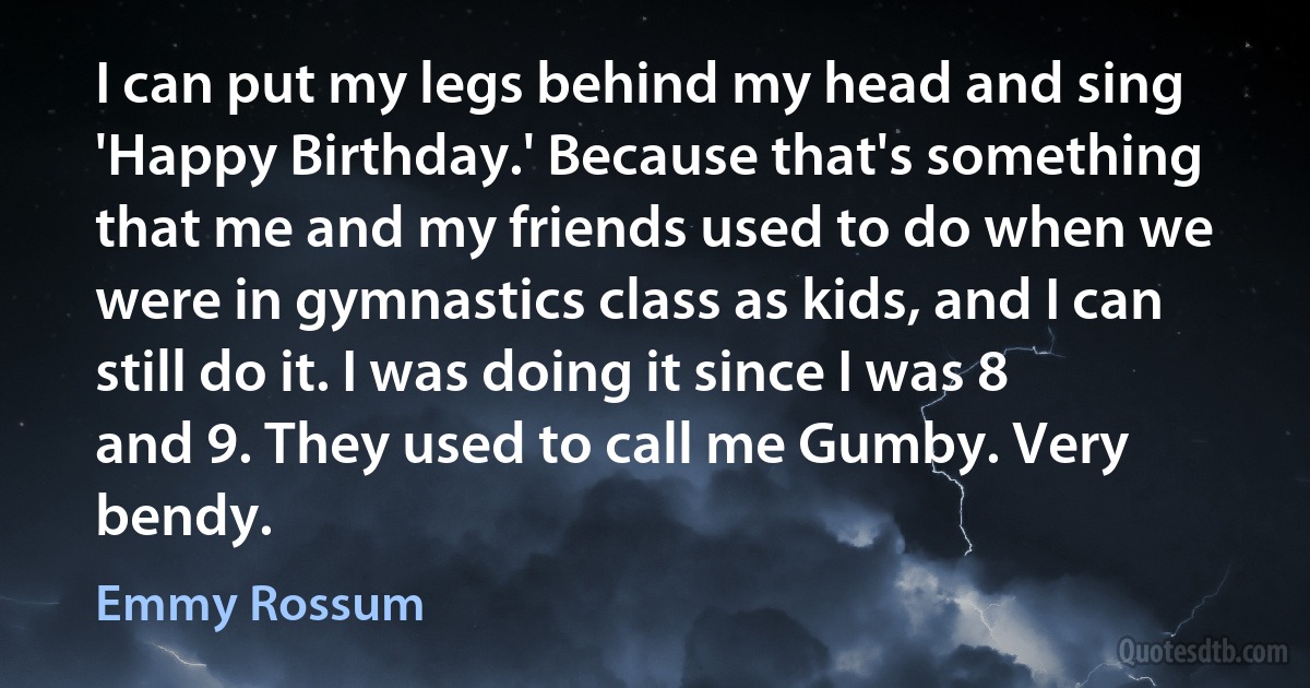 I can put my legs behind my head and sing 'Happy Birthday.' Because that's something that me and my friends used to do when we were in gymnastics class as kids, and I can still do it. I was doing it since I was 8 and 9. They used to call me Gumby. Very bendy. (Emmy Rossum)