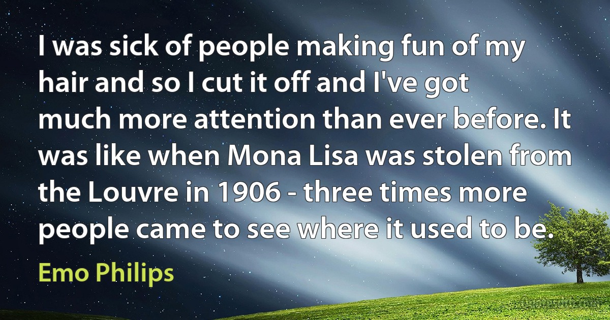 I was sick of people making fun of my hair and so I cut it off and I've got much more attention than ever before. It was like when Mona Lisa was stolen from the Louvre in 1906 - three times more people came to see where it used to be. (Emo Philips)