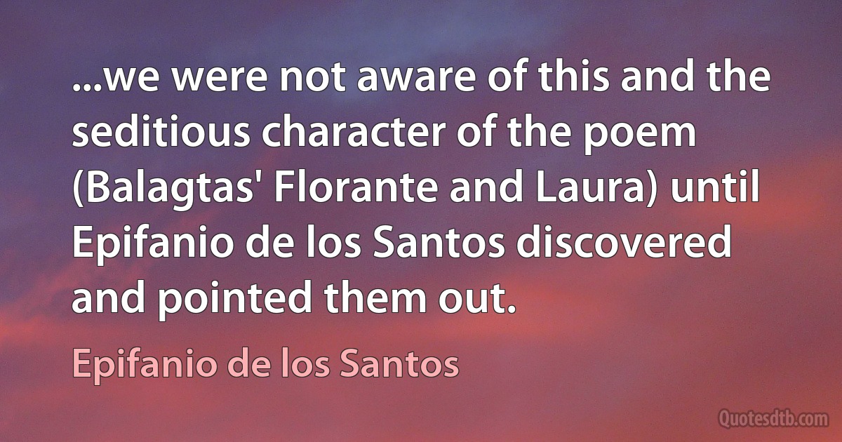 ...we were not aware of this and the seditious character of the poem (Balagtas' Florante and Laura) until Epifanio de los Santos discovered and pointed them out. (Epifanio de los Santos)