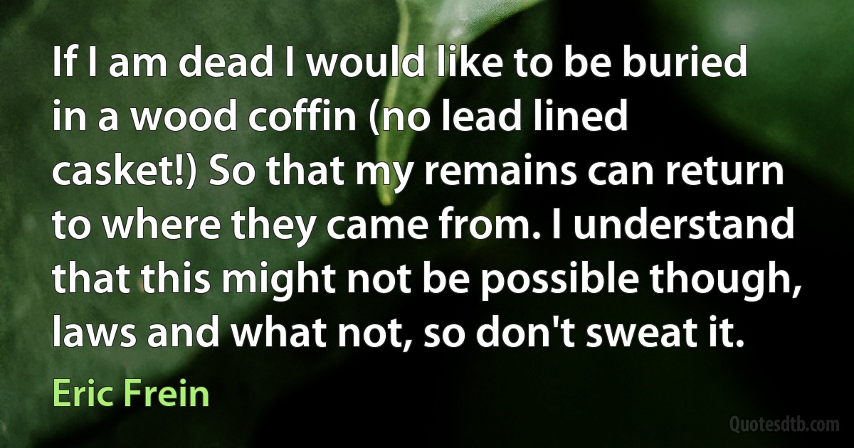 If I am dead I would like to be buried in a wood coffin (no lead lined casket!) So that my remains can return to where they came from. I understand that this might not be possible though, laws and what not, so don't sweat it. (Eric Frein)