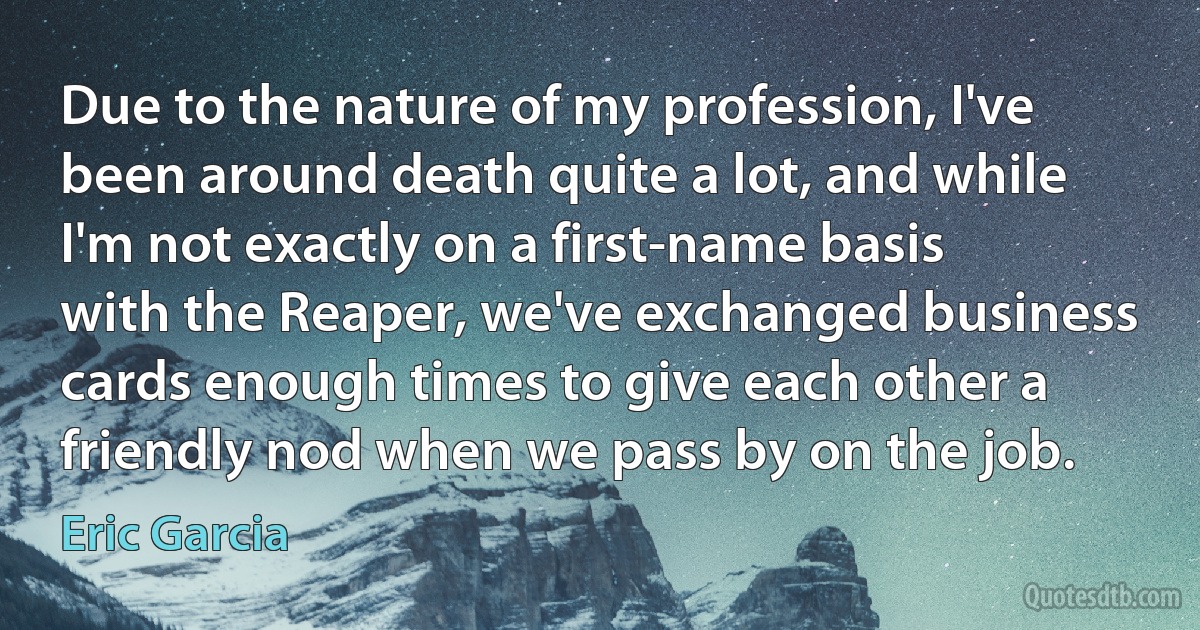 Due to the nature of my profession, I've been around death quite a lot, and while I'm not exactly on a first-name basis with the Reaper, we've exchanged business cards enough times to give each other a friendly nod when we pass by on the job. (Eric Garcia)