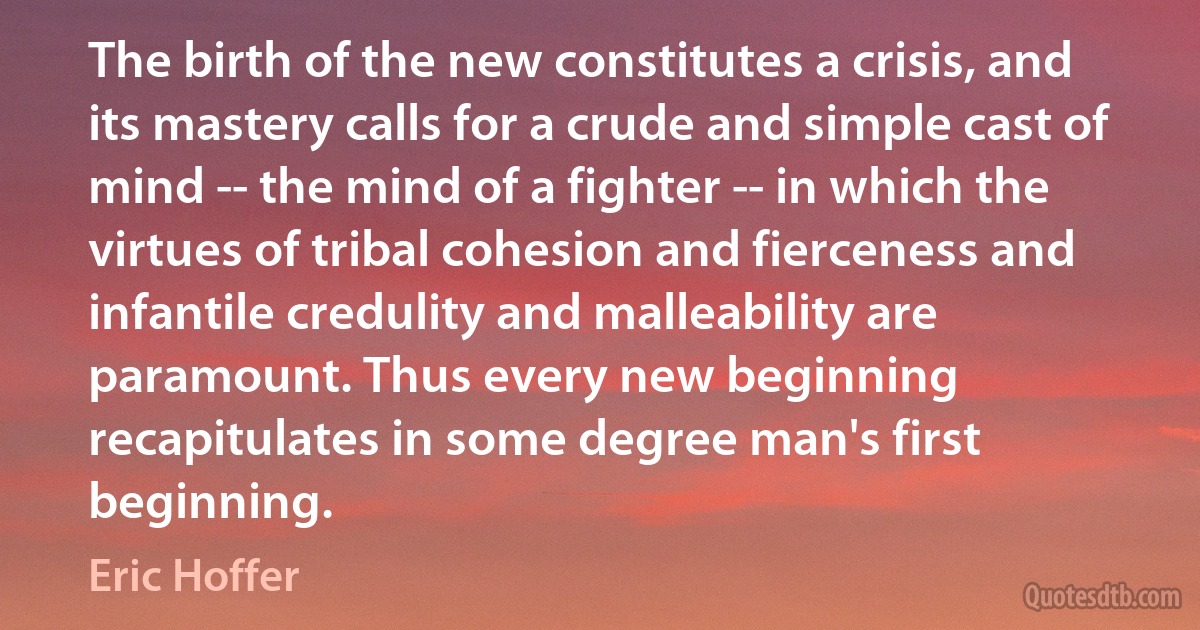 The birth of the new constitutes a crisis, and its mastery calls for a crude and simple cast of mind -- the mind of a fighter -- in which the virtues of tribal cohesion and fierceness and infantile credulity and malleability are paramount. Thus every new beginning recapitulates in some degree man's first beginning. (Eric Hoffer)