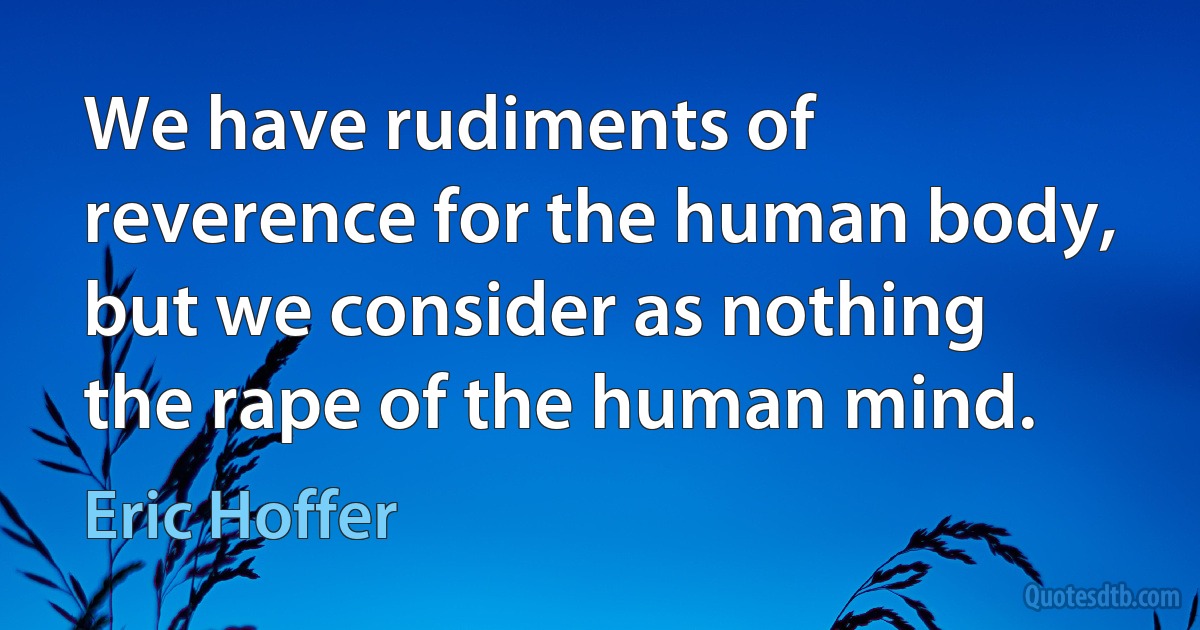 We have rudiments of reverence for the human body, but we consider as nothing the rape of the human mind. (Eric Hoffer)