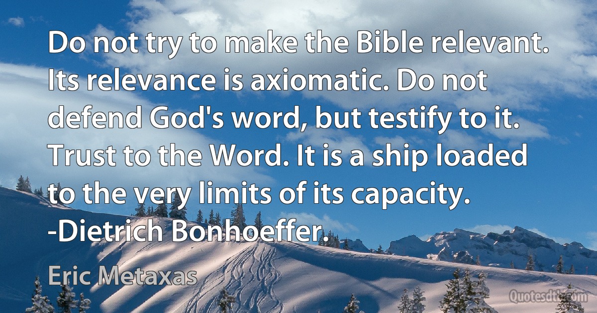 Do not try to make the Bible relevant. Its relevance is axiomatic. Do not defend God's word, but testify to it. Trust to the Word. It is a ship loaded to the very limits of its capacity. -Dietrich Bonhoeffer. (Eric Metaxas)