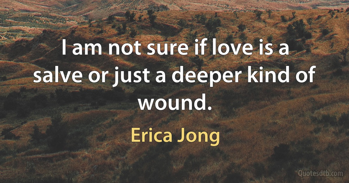 I am not sure if love is a salve or just a deeper kind of wound. (Erica Jong)