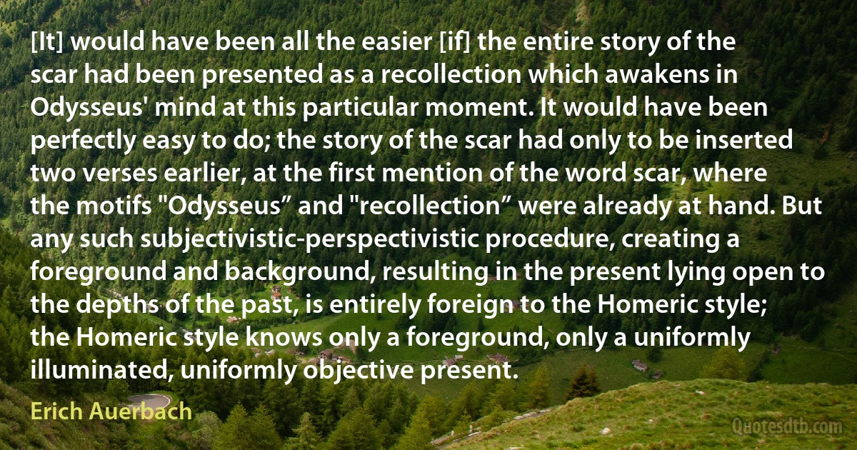 [It] would have been all the easier [if] the entire story of the scar had been presented as a recollection which awakens in Odysseus' mind at this particular moment. It would have been perfectly easy to do; the story of the scar had only to be inserted two verses earlier, at the first mention of the word scar, where the motifs "Odysseus” and "recollection” were already at hand. But any such subjectivistic‐perspectivistic procedure, creating a foreground and background, resulting in the present lying open to the depths of the past, is entirely foreign to the Homeric style; the Homeric style knows only a foreground, only a uniformly illuminated, uniformly objective present. (Erich Auerbach)