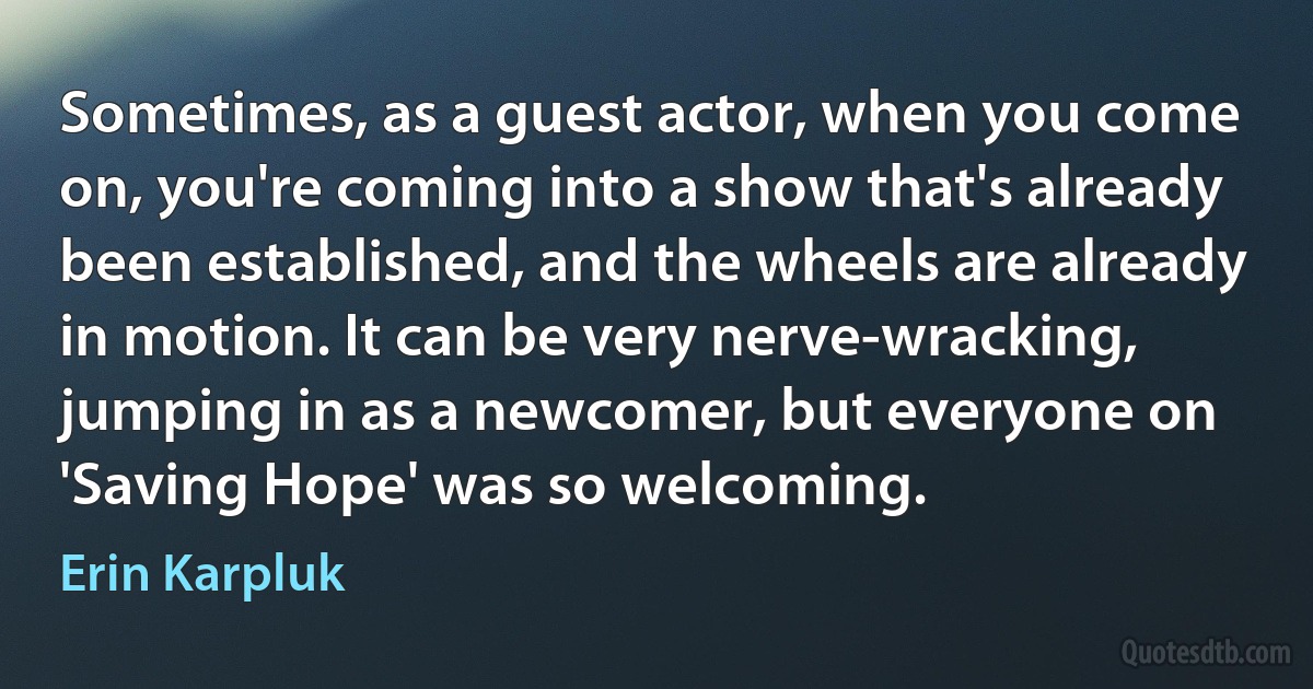 Sometimes, as a guest actor, when you come on, you're coming into a show that's already been established, and the wheels are already in motion. It can be very nerve-wracking, jumping in as a newcomer, but everyone on 'Saving Hope' was so welcoming. (Erin Karpluk)