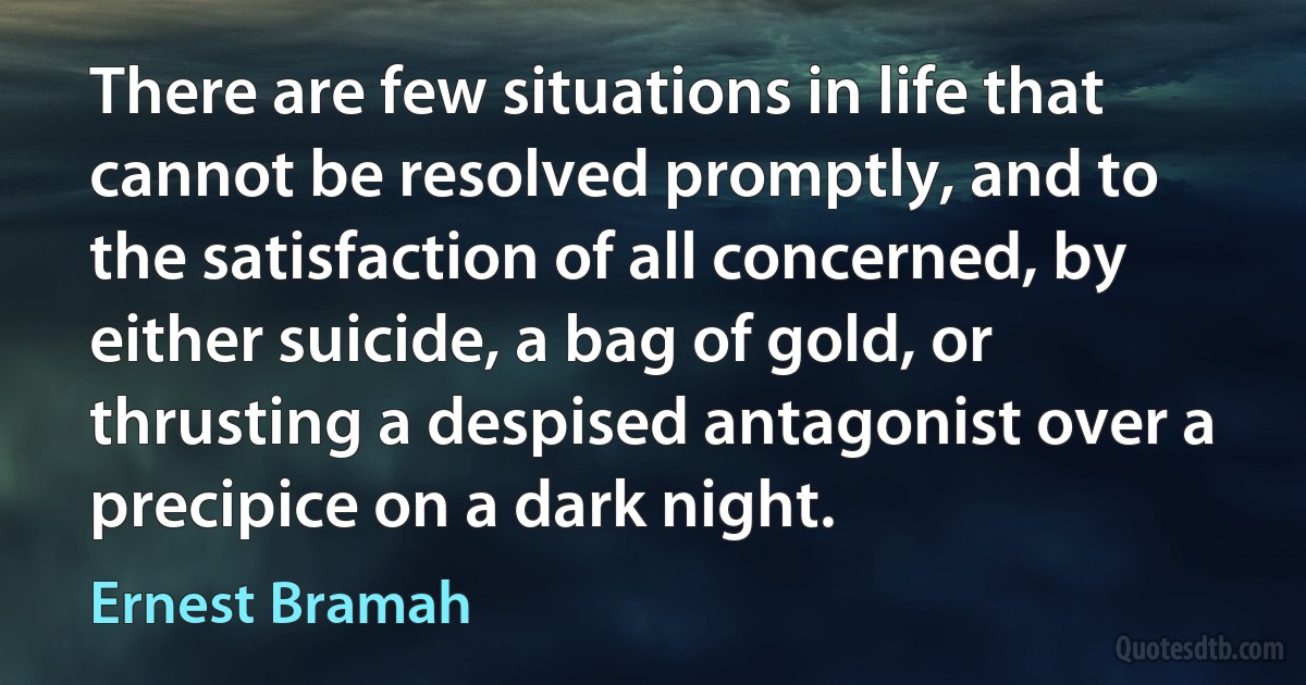 There are few situations in life that cannot be resolved promptly, and to the satisfaction of all concerned, by either suicide, a bag of gold, or thrusting a despised antagonist over a precipice on a dark night. (Ernest Bramah)