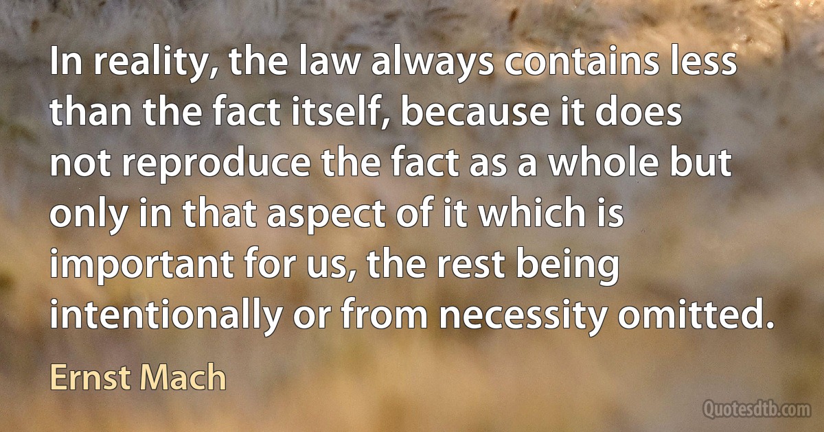 In reality, the law always contains less than the fact itself, because it does not reproduce the fact as a whole but only in that aspect of it which is important for us, the rest being intentionally or from necessity omitted. (Ernst Mach)