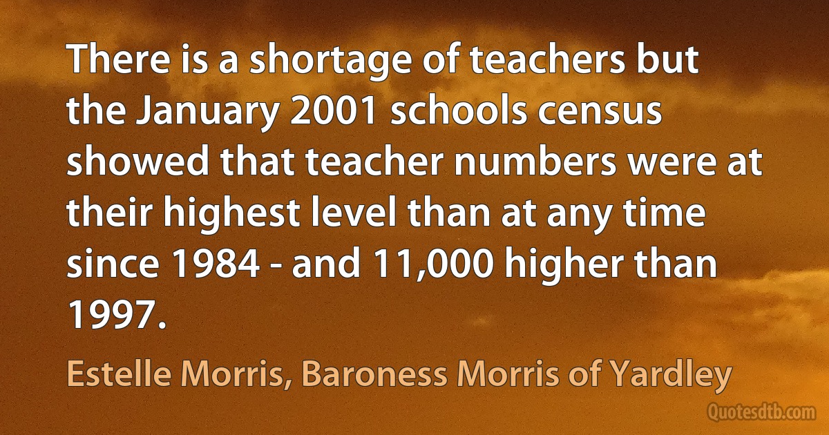 There is a shortage of teachers but the January 2001 schools census showed that teacher numbers were at their highest level than at any time since 1984 - and 11,000 higher than 1997. (Estelle Morris, Baroness Morris of Yardley)