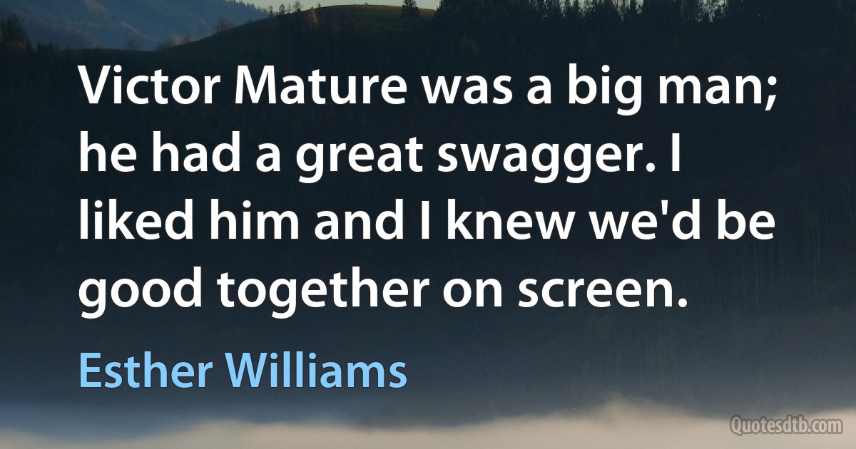 Victor Mature was a big man; he had a great swagger. I liked him and I knew we'd be good together on screen. (Esther Williams)