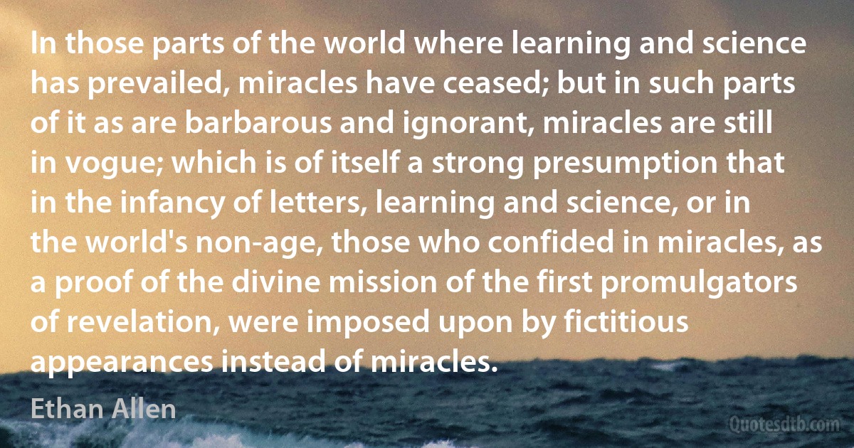 In those parts of the world where learning and science has prevailed, miracles have ceased; but in such parts of it as are barbarous and ignorant, miracles are still in vogue; which is of itself a strong presumption that in the infancy of letters, learning and science, or in the world's non-age, those who confided in miracles, as a proof of the divine mission of the first promulgators of revelation, were imposed upon by fictitious appearances instead of miracles. (Ethan Allen)