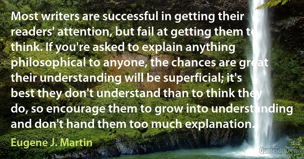 Most writers are successful in getting their readers' attention, but fail at getting them to think. If you're asked to explain anything philosophical to anyone, the chances are great their understanding will be superficial; it's best they don't understand than to think they do, so encourage them to grow into understanding and don't hand them too much explanation. (Eugene J. Martin)