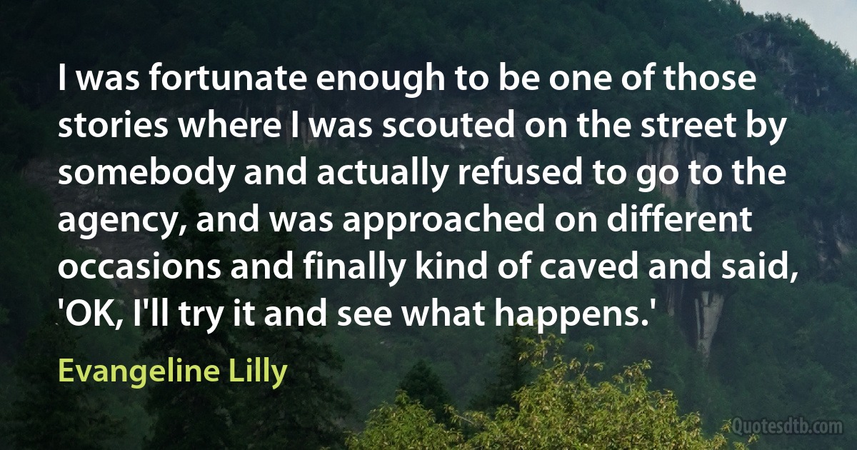 I was fortunate enough to be one of those stories where I was scouted on the street by somebody and actually refused to go to the agency, and was approached on different occasions and finally kind of caved and said, 'OK, I'll try it and see what happens.' (Evangeline Lilly)