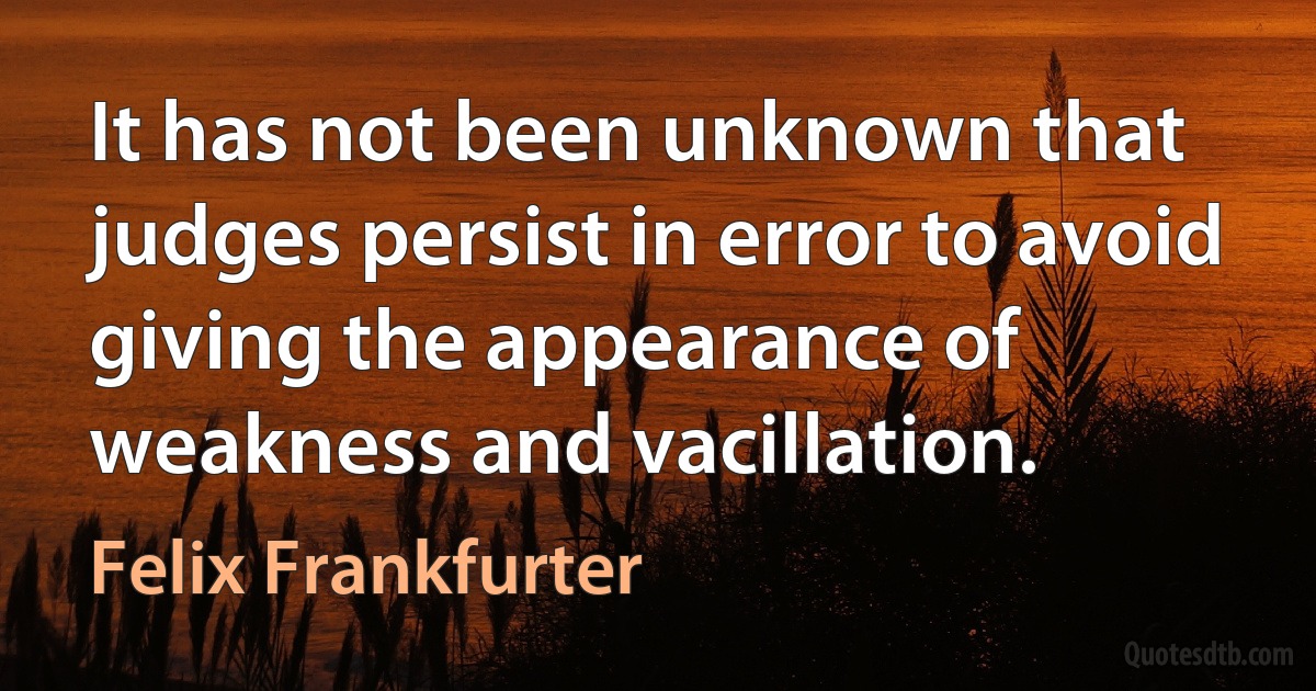 It has not been unknown that judges persist in error to avoid giving the appearance of weakness and vacillation. (Felix Frankfurter)