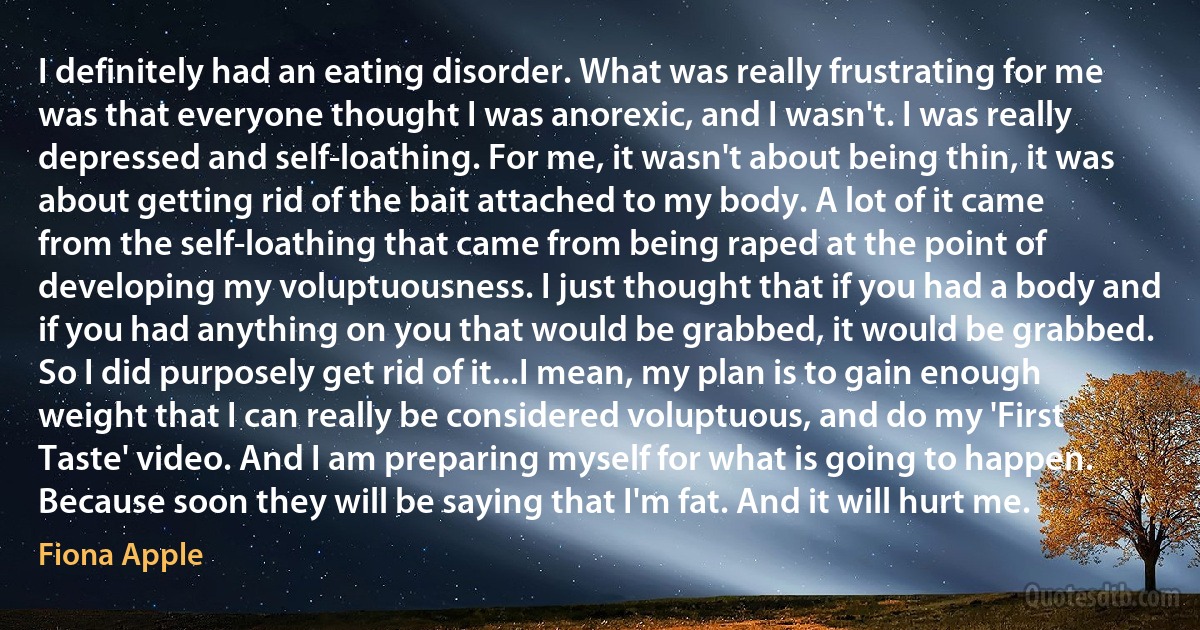 I definitely had an eating disorder. What was really frustrating for me was that everyone thought I was anorexic, and I wasn't. I was really depressed and self-loathing. For me, it wasn't about being thin, it was about getting rid of the bait attached to my body. A lot of it came from the self-loathing that came from being raped at the point of developing my voluptuousness. I just thought that if you had a body and if you had anything on you that would be grabbed, it would be grabbed. So I did purposely get rid of it...I mean, my plan is to gain enough weight that I can really be considered voluptuous, and do my 'First Taste' video. And I am preparing myself for what is going to happen. Because soon they will be saying that I'm fat. And it will hurt me. (Fiona Apple)