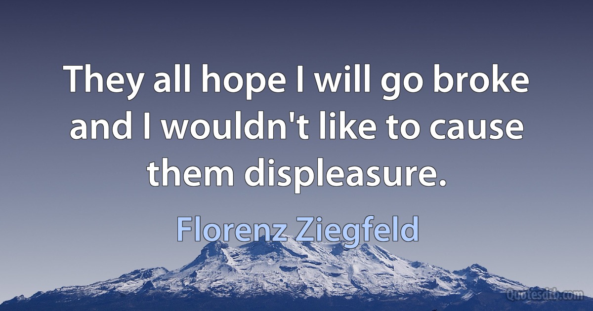 They all hope I will go broke and I wouldn't like to cause them displeasure. (Florenz Ziegfeld)