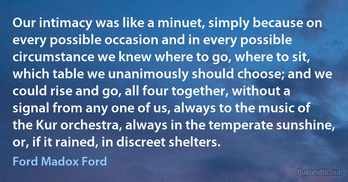 Our intimacy was like a minuet, simply because on every possible occasion and in every possible circumstance we knew where to go, where to sit, which table we unanimously should choose; and we could rise and go, all four together, without a signal from any one of us, always to the music of the Kur orchestra, always in the temperate sunshine, or, if it rained, in discreet shelters. (Ford Madox Ford)