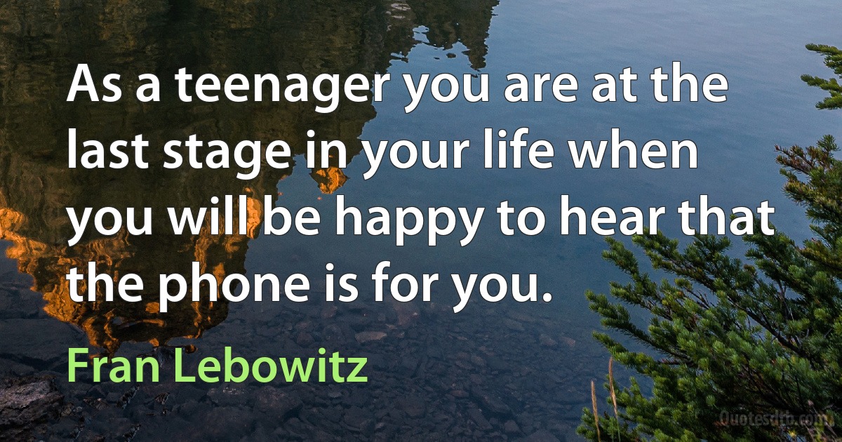 As a teenager you are at the last stage in your life when you will be happy to hear that the phone is for you. (Fran Lebowitz)